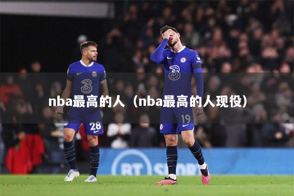 nba最高的人（nba最高的人现役）