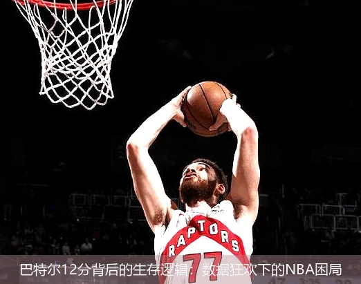巴特尔12分背后的生存逻辑:数据狂欢下的NBA困局