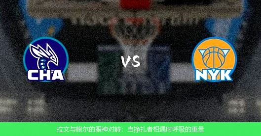 4月8日讯,拉文与鲍尔的眼神对峙：当挣扎者相遇时呼吸的重量