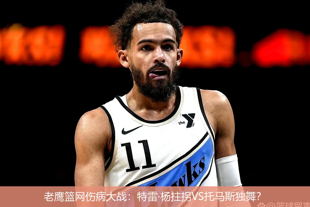 4月11日讯,老鹰篮网伤病大战：特雷·杨拄拐VS托马斯独舞？