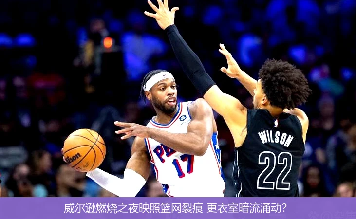 威尔逊燃烧之夜映照篮网裂痕 更衣室暗流涌动?