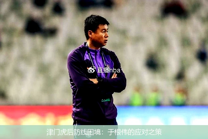 津门虎后防线困境：于根伟的应对之策