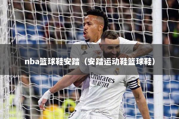 nba篮球鞋安踏（安踏运动鞋篮球鞋）