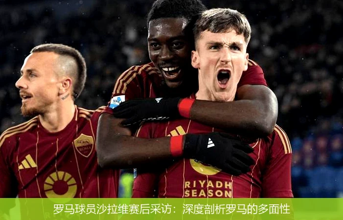 罗马球员沙拉维赛后采访:深度剖析罗马的多面性